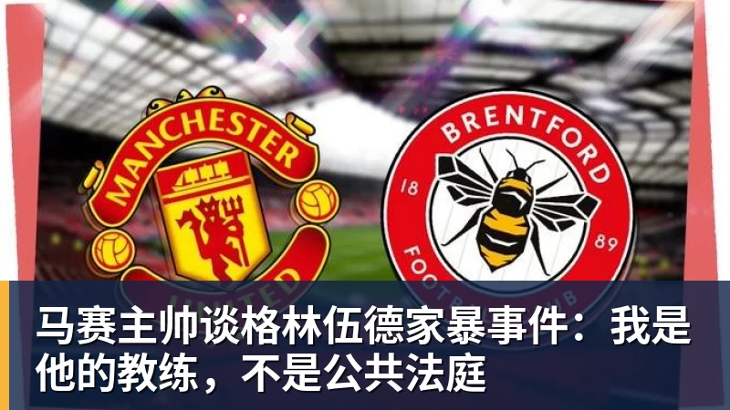 马赛主帅谈格林伍德家暴事件：我是他的教练，不是公共法庭