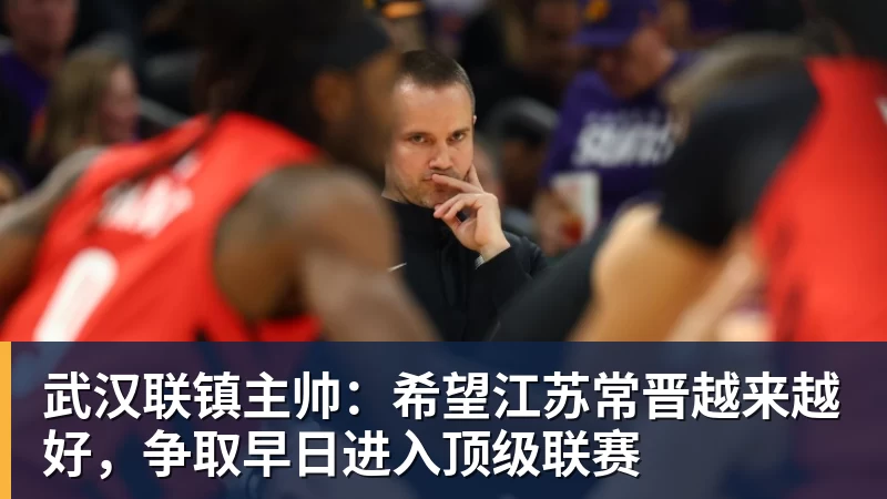 武汉联镇主帅：希望江苏常晋越来越好，争取早日进入顶级联赛