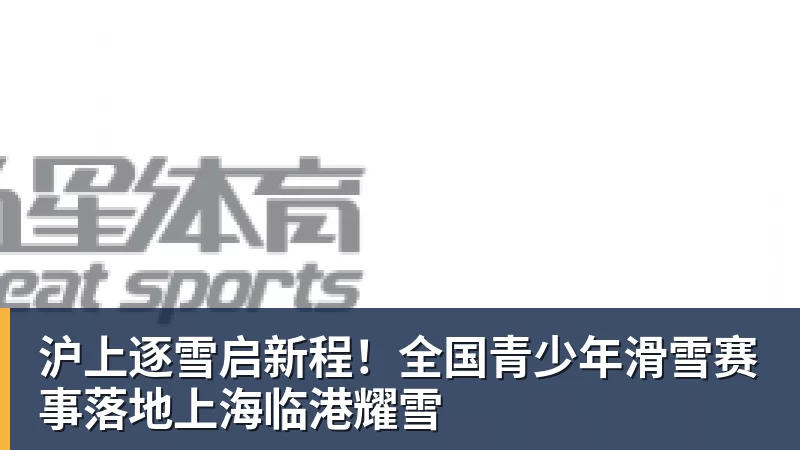 沪上逐雪启新程!全国青少年滑雪赛事落地上海临港耀雪 沪上逐雪启新程!全国青少年滑雪赛事落地上海临港耀雪